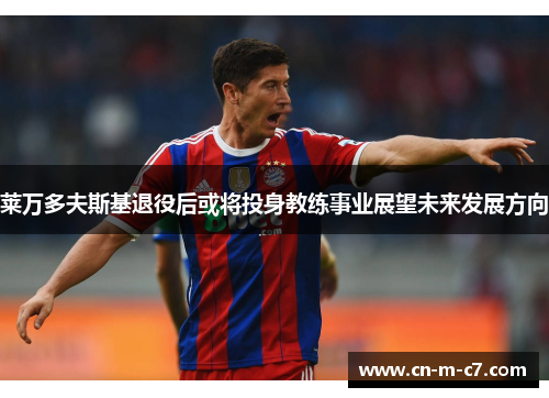 莱万多夫斯基退役后或将投身教练事业展望未来发展方向