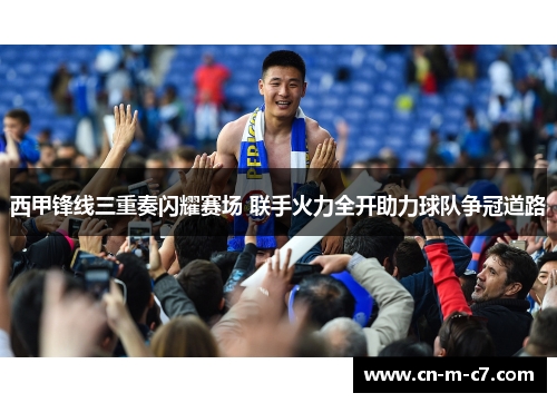 西甲锋线三重奏闪耀赛场 联手火力全开助力球队争冠道路 西甲锋线三重奏闪耀赛场 联手火力全开助力球队争冠道路