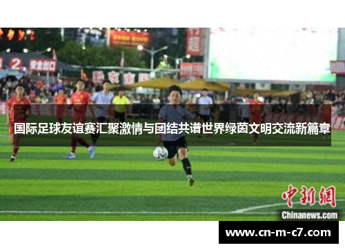 国际足球友谊赛汇聚激情与团结共谱世界绿茵文明交流新篇章