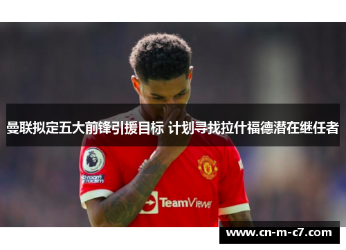 曼联拟定五大前锋引援目标 计划寻找拉什福德潜在继任者