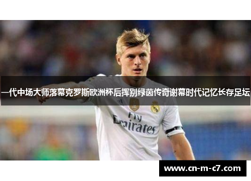 一代中场大师落幕克罗斯欧洲杯后挥别绿茵传奇谢幕时代记忆长存足坛
