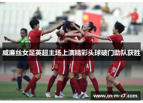威廉丝女足英超主场上演精彩头球破门助队获胜 威廉丝女足英超主场上演精彩头球破门助队获胜