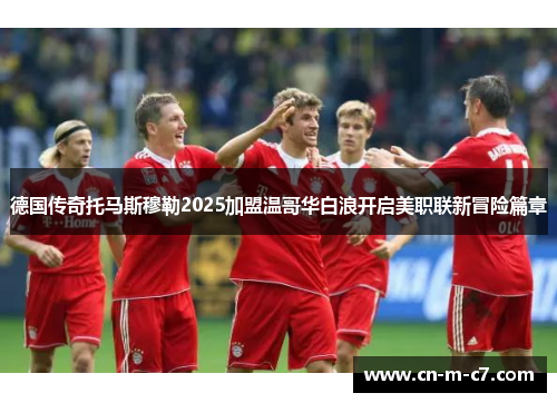 德国传奇托马斯穆勒2025加盟温哥华白浪开启美职联新冒险篇章